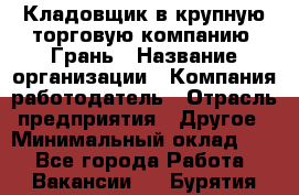 Кладовщик в крупную торговую компанию "Грань › Название организации ­ Компания-работодатель › Отрасль предприятия ­ Другое › Минимальный оклад ­ 1 - Все города Работа » Вакансии   . Бурятия респ.